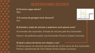 FORÇA 
Elaboração: IM Gafisa 
QUESTIONÁRIO TÉCNICO 
6) Teremos vagas extras? 
Não. 
7) O acesso da garagem terá clausura? 
Sim. 
8) Entrada e saída de veículos e pedestres será apenas uma? 
As entradas são separadas. Entrada de veículos pela Rua Guimarães 
Passos e de pedestres pelas ruas Guimarães Passos e Gaspar Lourenço. 
9) Qual a altura do térreo em relação a rua? 
O térreo possui um desnível aproximado de 12,5m acima da Rua Guimarães Passos e aproximado de 3,5m abaixo da Rua Gaspar Lourenço.  