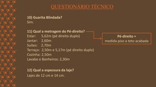 FORÇA 
Elaboração: IM Gafisa 
QUESTIONÁRIO TÉCNICO 
10) Guarita Blindada? 
Sim. 
11) Qual a metragem do Pé-direito? 
Estar: 5,62m (pé direito duplo) 
Jantar: 2,60m 
Suítes: 2,70m 
Terraço: 2,50m e 5,17m (pé direito duplo) 
Cozinha: 2,50m 
Lavabo e Banheiros: 2,30m 
12) Qual a espessura da laje? 
Lajes de 12 cm e 14 cm. 
Pé-direito = 
medida piso a teto acabada  