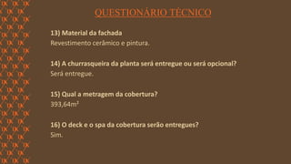 FORÇA 
Elaboração: IM Gafisa 
QUESTIONÁRIO TÉCNICO 
13) Material da fachada 
Revestimento cerâmico e pintura. 
14) A churrasqueira da planta será entregue ou será opcional? 
Será entregue. 
15) Qual a metragem da cobertura? 
393,64m² 
16) O deck e o spa da cobertura serão entregues? 
Sim. 
 