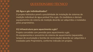FORÇA 
Elaboração: IM Gafisa 
QUESTIONÁRIO TÉCNICO 
20) Água e gás individualizados? 
O projeto hidráulico prevê a possibilidade de instalação de sistemas de medição individual de água potável fria e gás. Os medidores e demais equipamentos do sistema de medição deverão ser adquiridos e instalados pelos proprietários. 
21) Infraestrutura para aquecimento a gás? 
Projeto concebido com previsão para aquecimento a gás. 
Os equipamentos e acessórios do sistema de aquecimento (aquecedor, tanque de acumulação e bomba de recirculação) deverão ser adquiridos e instalados pelo Proprietário, conforme indicado em projeto. 
 