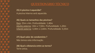 FORÇA 
Elaboração: IM Gafisa 
QUESTIONÁRIO TÉCNICO 
25) A piscina é aquecida? 
A piscina Interna será aquecida. 
26) Quais os tamanhos das piscinas? 
Raia: 25m x 4m. Profundidade: 1,40m 
Adulto externo: 10m x 7,50m. Profundidade: 1,20m 
Infantil externa: 3,30m x 2,60m. Profundidade: 0,35m 
27) Qual valor do condomínio ? 
Não temos esta informação. 
28) Qual a distancia entre as torres? 
Torre única.  