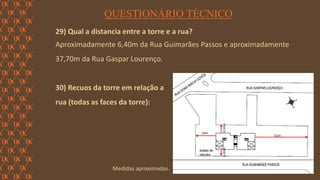 FORÇA 
Elaboração: IM Gafisa 
QUESTIONÁRIO TÉCNICO 
29) Qual a distancia entre a torre e a rua? 
Aproximadamente 6,40m da Rua Guimarães Passos e aproximadamente 37,70m da Rua Gaspar Lourenço. 
30) Recuos da torre em relação a 
rua (todas as faces da torre): 
Medidas aproximadas.  