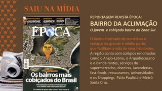 REPORTAGEM REVISTA ÉPOCA: BAIRRO DA ACLIMAÇÃO 
O jovem e cobiçado bairro da Zona Sul 
O bairro é cercado de comércios e serviços de grande e médio porte, 
que facilitam a vida de seus habitantes. A região conta com colégios renomados como o Anglo-Latino, o Arquidiocesano e o Bandeirantes, serviços de supermercados, doceiras, lavanderias, fast-foods, restaurantes, universidades 
e os Shoppings Patio Paulista e Metrô Santa Cruz.  