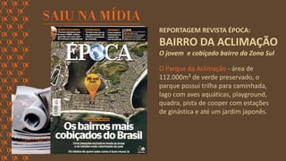 REPORTAGEM REVISTA ÉPOCA: BAIRRO DA ACLIMAÇÃO 
O jovem e cobiçado bairro da Zona Sul 
O Parque da Aclimação - área de 112.000m² de verde preservado, o parque possui trilha para caminhada, lago com aves aquáticas, playground, quadra, pista de cooper com estações de ginástica e até um jardim japonês.  