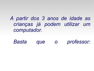 A partir dos 3 anos de idade as crianças já podem utilizar um computador. Basta que o professor: 