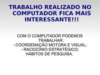 TRABALHO REALIZADO NO COMPUTADOR FICA MAIS INTERESSANTE!!! COM O COMPUTADOR PODEMOS TRABALHAR: - COORDENAÇÃO MOTORA E VISUAL; - RACIOCÍNIO ESTRATÉGICO; HÁBITOS DE PESQUISA.  