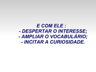 E COM ELE : - DESPERTAR O INTERESSE; - AMPLIAR O VOCABULÁRIO; - INCITAR A CURIOSIDADE. 