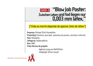 CASO 3:        “Blow Job Poster:
              Zwischen Leben und tod liegen nur
                               0,003 mm latex.”
  (“Vida ou morte depende de apenas 3mm de látex”)
Empresa: Michael Stich Foundation
Produto(s): Posteres, bus door, anúncios em jornais, revistas e internet.
País: Alemanha
Categoria: Saúde pública
Ano: 2007
Ficha técnica do projeto:
               Agência: Jung von Matt/Alster
               Fotógrafo: Oliver Lassen
 