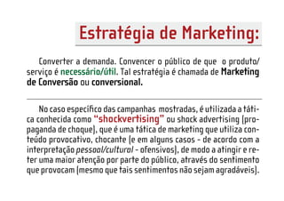 Estratégia de Marketing:
   Converter a demanda. Convencer o público de que o produto/
serviço é necessário/útil. Tal estratégia é chamada de Marketing
de Conversão ou conversional.

    No caso especíﬁco das campanhas mostradas, é utilizada a táti-
ca conhecida como “shockvertising” ou shock advertising (pro-
paganda de choque), que é uma tática de marketing que utiliza con-
teúdo provocativo, chocante (e em alguns casos - de acordo com a
interpretação pessoal/cultural - ofensivos), de modo a atingir e re-
ter uma maior atenção por parte do público, através do sentimento
que provocam (mesmo que tais sentimentos não sejam agradáveis).
 