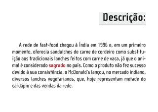 Descrição:

   A rede de fast-food chegou à Índia em 1996 e, em um primeiro
momento, oferecia sanduíches de carne de cordeiro como substitu-
ição aos tradicionais lanches feitos com carne de vaca, já que o ani-
mal é considerado sagrado no país. Como o produto não fez sucesso
devido à sua consistência, o McDonald’s lançou, no mercado indiano,
diversos lanches vegetarianos, que, hoje representam metade do
cardápio e das vendas da rede.
 