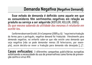 Demanda Negativa (Negative Demand):
   Esse estado de demanda é deﬁnido como aquele em que
os consumidores têm sentimentos negativos em relação ao
produto ou serviço a ser adquirido (KOTLER; KELLER, 2005).
Ou que mesmo sabendo da utilidade dos mesmos é relutante em
aceitá-los.
    Conforme observam Giraldi, Gil e Campomar (2009; p. 6): “na primeira tradução
do termo para o português, negative demand foi traduzido literalmente para
demanda negativa, no entanto sabe-se que não existe uma demanda que
seja negativa (não se pode demandar menos 20 televisores, por exem-
plo), assim decidiu-se rever a tradução para demanda não desejada [...]”.

Casos enfocados:        3 diferentes campanhas publicitárias européias
enfatizando a necessidade do uso de preservativos como forma de preven-
ção contra o vírus HIV.
 