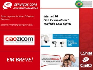 Todos os planos incluem Cobertura
Nacional.
Escolha o melhor plano para você.
EM BREVE!
Internet 3G
Ciao TV via internet
Telefonia GSM digital
SERVIÇOS COM
QUALIDADEGARANTIDAS
 