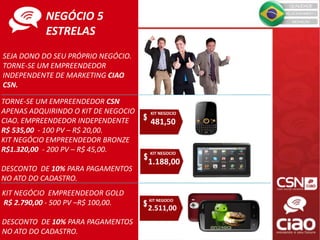 SEJA DONO DO SEU PRÓPRIO NEGÓCIO.
TORNE-SE UM EMPREENDEDOR
INDEPENDENTE DE MARKETING CIAO
CSN.
TORNE-SE UM EMPREENDEDOR CSN
APENAS ADQUIRINDO O KIT DE NEGOCIO
CIAO. EMPREENDEDOR INDEPENDENTE
R$ 535,00 - 100 PV – R$ 20,00.
KIT NEGÓCIO EMPREENDEDOR BRONZE
R$1.320,00 - 200 PV – R$ 45,00.
DESCONTO DE 10% PARA PAGAMENTOS
NO ATO DO CADASTRO.
KIT NEGOCIO
1.188,00
KIT NEGOCIO
2.511,00
KIT NEGÓCIO EMPREENDEDOR GOLD
R$ 2.790,00 - 500 PV –R$ 100,00.
DESCONTO DE 10% PARA PAGAMENTOS
NO ATO DO CADASTRO.
KIT NEGOCIO
481,50
NEGÓCIO 5
ESTRELAS
 