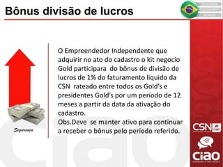 O Empreendedor Independente que
adquirir no ato do cadastro o kit negocio
Gold participara do bônus de divisão de
lucros de 1% do faturamento liquido da
CSN rateado entre todos os Gold’s e
presidentes Gold’s por um período de 12
meses a partir da data da ativação do
cadastro.
Obs.Deve se manter ativo para continuar
a receber o bônus pelo período referido.
Bônus divisão de lucros
Segurança
 