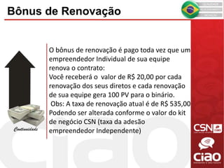 O bônus de renovação é pago toda vez que um
empreendedor Individual de sua equipe
renova o contrato:
Você receberá o valor de R$ 20,00 por cada
renovação dos seus diretos e cada renovação
de sua equipe gera 100 PV para o binário.
Obs: A taxa de renovação atual é de R$ 535,00
Podendo ser alterada conforme o valor do kit
de negócio CSN (taxa da adesão
empreendedor Independente)Continuidade
Bônus de Renovação
 