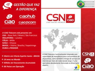 GESTÃO QUE FAZ
A DIFERENÇA
A CIAO Telecom está presente em:
USA – Nova York / Miami / São Francisco
INGLATERRA – Londres
ITÁLIA – Milão
SUÍÇA – Chiasso
BRASIL – Vitória / Brasília / Itapetininga
DUBAI e PANAMÁ
 Matriz em Vitoria Espírito Santo - BRASIL
 14 anos no Mundo
 Bilhões de Faturamento Acumulado
 06 Países em Operação
A CIAO Telecom é verticalmente integrada com
capacidade de manufatura para consumidores de
dispositivos, como também entrega de serviços de
Internet por meio de redes banda larga. É uma
operadora devidamente licenciada no Brasil pela
ANATEL.
 