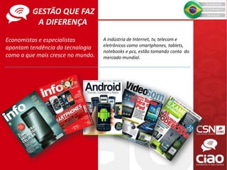 Economistas e especialistas
apontam tendência da tecnologia
como a que mais cresce no mundo.
A indústria de Internet, tv, telecom e
eletrônicos como smartphones, tablets,
notebooks e pcs, estão tomando conta do
mercado mundial.
GESTÃO QUE FAZ
A DIFERENÇA
 