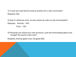 1) O valor que você estimou está de acordo com o valor encontrado?  Resposta: Não. 2) Qual é a diferença entre  os dois valores de cada um dos entrevistados? Resposta:  Amanda – 540   Tania – 130 3) Pensando nos valores que você encontrou, qual dos entrevistados gasta mais energia? De quanto é este valor? Resposta: Amanda gasta mais. Ela gasta 660 . 