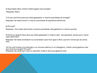 6) Qual deles (Aline, André e Pedro) gasta mais energia?   Resposta: Pedro. 7) O que você faria para que todos gastassem a mesma quantidade de energia?  Resposta: Se todos tiverem a mesma quantidade de aparelhos eletrônicos. 8) Por quê? Resposta:  Com todos eles tendo a mesma quantidade, eles gastariam a mesma quantia. 9) Como eu poderia fazer para que todos gastassem o mesmo valor  nos aparelhos, sendo que o menor valor deles três? Resposta: Se todos vendessem ou comprassem para ficar igual a Aline, que tem menos que os outros dois. 10) Se você tivesse uma televisão e um chuveiro elétrico e um videogame, o Pedro ainda gastaria mais que você em energia? Por quê? Resposta: Ele ainda tem mais um aparelho, então é claro que gastaria mais. 