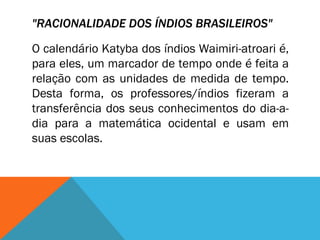"RACIONALIDADE DOS ÍNDIOS BRASILEIROS"   O calendário Katyba dos índios Waimiri-atroari é, para eles, um marcador de tempo onde é feita a relação com as unidades de medida de tempo. Desta forma, os professores/índios fizeram a transferência dos seus conhecimentos do dia-a-dia para a matemática ocidental e usam em suas escolas.  