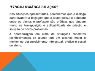 "ETNOMATEMÁTICA EM AÇÃO",   Nas situações apresentadas, percebemos que o diálogo para levantar a bagagem que o aluno possui e o debate entre os alunos e professor são práticas que ajudam muito na transposição e aplicabilidade de criação e solução de novos problemas.  A aprendizagem em cima de situações concretas (conhecimentos do aluno) tem um alcance maior e melhor no desenvolvimento intelectual, afetivo e social do aluno. 