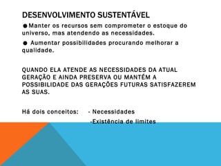 DESENVOLVIMENTO SUSTENTÁVEL ☻ Manter os recursos sem comprometer o estoque do universo, mas atendendo as necessidades. ☻  Aumentar possibilidades procurando melhorar a qualidade. QUANDO ELA ATENDE AS NECESSIDADES DA ATUAL GERAÇÃO E AINDA PRESERVA OU MANTÉM A POSSIBILIDADE DAS GERAÇÕES FUTURAS SATISFAZEREM AS SUAS. Há dois conceitos:  - Necessidades     -Existência de limites 