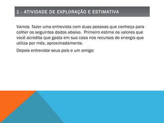 1 - ATIVIDADE DE EXPLORAÇÃO E ESTIMATIVA Vamos  fazer uma entrevista com duas pessoas que conheça para colher os seguintes dados abaixo.  Primeiro estime os valores que você acredita que gasta em sua casa nos recursos de energia que utiliza por mês, aproximadamente.  Depois entreviste seus pais e um amigo: 
