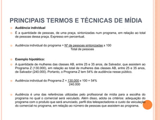 PRINCIPAIS TERMOS E TÉCNICAS DE MÍDIA
 Audiência individual
 É a quantidade de pessoas, de uma praça, sintonizadas num programa, em relação ao total
de pessoas dessa praça. Expresso em percentual.
 Audiência individual do programa = Nº de pessoas sintonizadas x 100
Total de pessoas
 Exemplo hipotético:
 A quantidade de mulheres das classes AB, entre 25 e 35 anos, de Salvador, que assistem ao
Programa Z (130.000), em relação ao total de mulheres das classes AB, entre 25 e 35 anos,
de Salvador (240.000). Portanto, o Programa Z tem 54% de audiência nesse público.
 Audiência individual do Programa Z = 130.000 x 100 = 54%
240.000
 Audiência é uma das referências utilizadas pelo profissional de mídia para a escolha do
programa no qual o comercial será veiculado. Além disso, adota os critérios: adequação do
programa com o produto que será anunciado, perfil dos telespectadores e custo da veiculação
do comercial no programa, em relação ao número de pessoas que assistem ao programa.
 