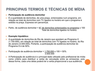 PRINCIPAIS TERMOS E TÉCNICAS DE MÍDIA
 Participação de audiência domiciliar
 É a quantidade de domicílios, de uma praça, sintonizados num programa, em
relação ao total de domicílios com TV ligados no horário em que o programa é
exibido na praça. Expresso em percentual.
 Partic. de audiência domiciliar = N° de domicílios sintonizados no programa x 100
Total de domicílios ligados no horário
 Exemplo hipotético:
 A quantidade de domicílios do Rio de Janeiro que assistem ao Programa X
(1.750.000), em relação ao total de domicílios com TV ligados no horário, do Rio
de Janeiro (3.500.000). Portanto, a participação de audiência domiciliar do
Programa X é de 50%.
 Participação de audiência domiciliar = 1.750.000 x 100 = 50%
3.500.000
 A Participação de audiência é o principal dado utilizado pelo profissional de mídia
como critério para distribuir a verba de veiculação entre as emissoras, pois,
dessa forma, cada uma delas poderá ter a verba proporcional a sua audiência.
 