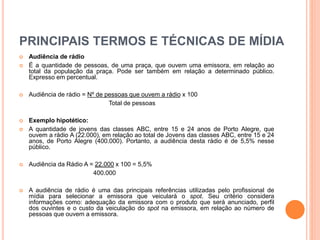 PRINCIPAIS TERMOS E TÉCNICAS DE MÍDIA
 Audiência de rádio
 É a quantidade de pessoas, de uma praça, que ouvem uma emissora, em relação ao
total da população da praça. Pode ser também em relação a determinado público.
Expresso em percentual.
 Audiência de rádio = Nº de pessoas que ouvem a rádio x 100
Total de pessoas
 Exemplo hipotético:
 A quantidade de jovens das classes ABC, entre 15 e 24 anos de Porto Alegre, que
ouvem a rádio A (22.000), em relação ao total de Jovens das classes ABC, entre 15 e 24
anos, de Porto Alegre (400.000). Portanto, a audiência desta rádio é de 5,5% nesse
público.
 Audiência da Rádio A = 22.000 x 100 = 5,5%
400.000
 A audiência de rádio é uma das principais referências utilizadas pelo profissional de
mídia para selecionar a emissora que veiculará o spot. Seu critério considera
informações como: adequação da emissora com o produto que será anunciado, perfil
dos ouvintes e o custo da veiculação do spot na emissora, em relação ao número de
pessoas que ouvem a emissora.
 