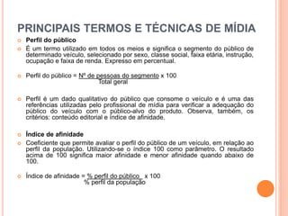 PRINCIPAIS TERMOS E TÉCNICAS DE MÍDIA
 Perfil do público
 É um termo utilizado em todos os meios e significa o segmento do público de
determinado veículo, selecionado por sexo, classe social, faixa etária, instrução,
ocupação e faixa de renda. Expresso em percentual.
 Perfil do público = Nº de pessoas do segmento x 100
Total geral
 Perfil é um dado qualitativo do público que consome o veículo e é uma das
referências utilizadas pelo profissional de mídia para verificar a adequação do
público do veículo com o público-alvo do produto. Observa, também, os
critérios: conteúdo editorial e índice de afinidade.
 Índice de afinidade
 Coeficiente que permite avaliar o perfil do público de um veículo, em relação ao
perfil da população. Utilizando-se o índice 100 como parâmetro. O resultado
acima de 100 significa maior afinidade e menor afinidade quando abaixo de
100.
 Índice de afinidade = % perfil do público x 100
% perfil da população
 