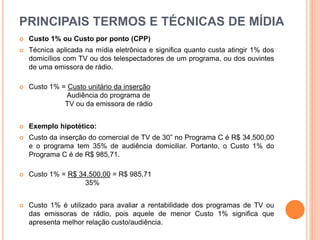 PRINCIPAIS TERMOS E TÉCNICAS DE MÍDIA
 Custo 1% ou Custo por ponto (CPP)
 Técnica aplicada na mídia eletrônica e significa quanto custa atingir 1% dos
domicílios com TV ou dos telespectadores de um programa, ou dos ouvintes
de uma emissora de rádio.
 Custo 1% = Custo unitário da inserção
Audiência do programa de
TV ou da emissora de rádio
 Exemplo hipotético:
 Custo da inserção do comercial de TV de 30” no Programa C é R$ 34.500,00
e o programa tem 35% de audiência domiciliar. Portanto, o Custo 1% do
Programa C é de R$ 985,71.
 Custo 1% = R$ 34.500,00 = R$ 985,71
35%
 Custo 1% é utilizado para avaliar a rentabilidade dos programas de TV ou
das emissoras de rádio, pois aquele de menor Custo 1% significa que
apresenta melhor relação custo/audiência.
 