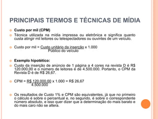PRINCIPAIS TERMOS E TÉCNICAS DE MÍDIA
 Custo por mil (CPM)
 Técnica utilizada na mídia impressa ou eletrônica e significa quanto
custa atingir mil leitores ou telespectadores ou ouvintes de um veículo.
 Custo por mil = Custo unitário da inserção x 1.000
Público do veículo
 Exemplo hipotético:
 Custo da inserção de anúncio de 1 página a 4 cores na revista D é R$
120.000,00 e o número de leitores é de 4.500.000. Portanto, o CPM da
Revista D é de R$ 26,67.
 CPM = R$ 120.000,00 x 1.000 = R$ 26,67
4.500.000
 Os resultados de Custo 1% e CPM são equivalentes, já que no primeiro
o cálculo é sobre o percentual e, no segundo, é sobre o correspondente
número absoluto, e isso quer dizer que a determinação do mais barato e
do mais caro não se altera.
 