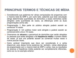 PRINCIPAIS TERMOS E TÉCNICAS DE MÍDIA
 Considerando que podemos ter várias composições de programas com
o mesmo total de GRP e, por outro lado, sabendo que toda veiculação
atinge determinada quantidade de domicílios e esses domicílios serão
atingidos certa quantidade de vezes, as diferenças entre as duas
programações acima são:
 Programação 1: Boa parte do público atingido poderá assistir ao
comercial 10 vezes.
 Programação 2: Um público maior será atingido e poderá assistir ao
comercial entre uma e 10 vezes.
 Chamamos de alcance o percentual de domicílios que serão atingidos
ou pessoas que serão atingidas e de freqüência média o número médio
de vezes, já que uns poderão assistir ao comercial muitas vezes e
outros poucas vezes.
 Outra variável importante que deve ser considerada é a verba
disponível, pois dessa forma podemos ter, também, várias alternativas
de programação com o mesmo total de GRP e verba, mas os resultados
de alcance e freqüência média poderão ser completamente diferentes,
como se viu no exemplo anterior.
 