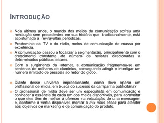 INTRODUÇÃO
 Nos últimos anos, o mundo dos meios de comunicação sofreu uma
revolução sem precedentes em sua história que, tradicionalmente, está
acostumada a reviravoltas periódicas.
 Predomínio da TV e do rádio, meios de comunicação de massa por
excelência.
 A comunicação passou a focalizar a segmentação, principalmente com o
crescimento constante do número de revistas direcionadas a
determinados públicos leitores.
 Com o surgimento da internet, a comunicação fragmentou-se em
centenas de milhares de domínios, conseguindo atingir e interligar um
número ilimitado de pessoas ao redor do globo.
 Diante desse universo impressionante, como deve operar um
profissional de mídia, em busca do sucesso da campanha publicitária?
 O profissional de mídia deve ser um especialista em comunicação e
conhecer a essência de cada um dos meios disponíveis, para aproveitar
o que eles têm de melhor a oferecer na veiculação de uma mensagem
e, conforme a verba disponível, montar o mix mais eficaz para atender
aos objetivos de marketing e de comunicação do produto.
 