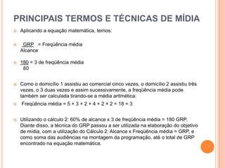 PRINCIPAIS TERMOS E TÉCNICAS DE MÍDIA
 Aplicando a equação matemática, temos:
 GRP = Freqüência média
Alcance
 180 = 3 de freqüência média
60
 Como o domicílio 1 assistiu ao comercial cinco vezes, o domicílio 2 assistiu três
vezes, o 3 duas vezes e assim sucessivamente, a freqüência média pode
também ser calculada tirando-se a média aritmética:
 Freqüência média = 5 + 3 + 2 + 4 + 2 + 2 = 18 = 3
 Utilizando o cálculo 2: 60% de alcance x 3 de freqüência média = 180 GRP.
Diante disso, a técnica do GRP passou a ser utilizada na elaboração do objetivo
de mídia, com a utilização do Cálculo 2: Alcance x Freqüência média = GRP, e
como soma das audiências na montagem da programação, até o total de GRP
encontrado na equação matemática.
 