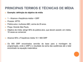 PRINCIPAIS TERMOS E TÉCNICAS DE MÍDIA
 Exemplo: definição do objetivo de mídia
 1 – Alcance x freqüência média = GRP
 Produto: XPTO
 Público-alvo: mulheres ABC, acima de 25 anos.
 Praça: Grande São Paulo.
 Objetivo de mídia: atingir 90% do público-alvo, que devem assistir, em média,
10 vezes ao comercial.
 Alcance 90% x Freqüência média 10 = 900 GRP
 Os 900 GRP encontrados servirão de base para a montagem da
programação, onde o GRP é o resultado da soma das audiências até o total
encontrado na equação matemática:
 