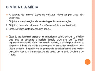 O MÍDIA E A MÍDIA
 A seleção de “meios” (tipos de veículos) deve ter por base três
aspectos:
1. Objetivos e estratégias de marketing e de comunicação.
2. Objetivo de mídia: alcance, freqüência média e continuidade.
3. Características intrínsecas dos meios.
 Quanto ao terceiro aspecto, é importante compreender o motivo
que leva as pessoas a assistir àquele programa de TV, ouvir
aquela emissora de rádio, ler aquela revista, e assim por diante. A
resposta é fruto de muita observação e pesquisa, mediante uma
visão pessoal. Seguem-se as principais características dos meios
de comunicação mais utilizados, do ponto de vista do público e de
mídia:
 