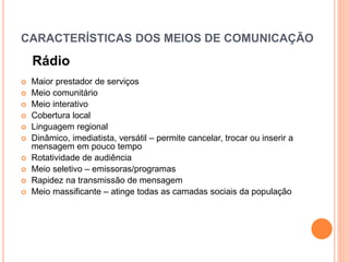 CARACTERÍSTICAS DOS MEIOS DE COMUNICAÇÃO
Rádio
 Maior prestador de serviços
 Meio comunitário
 Meio interativo
 Cobertura local
 Linguagem regional
 Dinâmico, imediatista, versátil – permite cancelar, trocar ou inserir a
mensagem em pouco tempo
 Rotatividade de audiência
 Meio seletivo – emissoras/programas
 Rapidez na transmissão de mensagem
 Meio massificante – atinge todas as camadas sociais da população
 