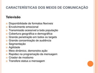 CARACTERÍSTICAS DOS MEIOS DE COMUNICAÇÃO
Televisão
 Disponibilidade de formatos flexíveis
 Envolvimento emocional
 Transmissão acessível a toda população
 Cobertura geográfica e demográfica
 Grande penetração em todos os targets
 Grande concentração de audiência
 Segmentação
 Agilidade
 Meio dinâmico, demonstra ação
 Rapidez na programação da mensagem
 Criador de modismo
 Transfere status a mensagem
 