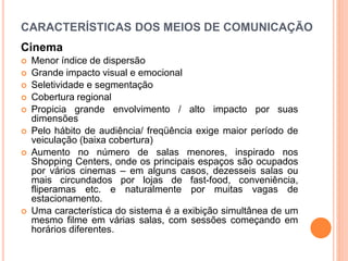CARACTERÍSTICAS DOS MEIOS DE COMUNICAÇÃO
Cinema
 Menor índice de dispersão
 Grande impacto visual e emocional
 Seletividade e segmentação
 Cobertura regional
 Propicia grande envolvimento / alto impacto por suas
dimensões
 Pelo hábito de audiência/ freqüência exige maior período de
veiculação (baixa cobertura)
 Aumento no número de salas menores, inspirado nos
Shopping Centers, onde os principais espaços são ocupados
por vários cinemas – em alguns casos, dezesseis salas ou
mais circundados por lojas de fast-food, conveniência,
fliperamas etc. e naturalmente por muitas vagas de
estacionamento.
 Uma característica do sistema é a exibição simultânea de um
mesmo filme em várias salas, com sessões começando em
horários diferentes.
 