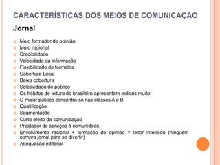 CARACTERÍSTICAS DOS MEIOS DE COMUNICAÇÃO
Jornal
 Meio formador de opinião
 Meio regional
 Credibilidade
 Velocidade da informação
 Flexibilidade de formatos
 Cobertura Local
 Baixa cobertura
 Seletividade de público
 Os hábitos de leitura do brasileiro apresentam índices muito
 O maior público concentra-se nas classes A e B.
 Qualificação
 Segmentação
 Curto efeito da comunicação
 Prestador de serviços à comunidade.
 Envolvimento racional + formação de opinião = leitor inteirado (ninguém
compra jornal para se divertir)
 Adequação editorial
 
