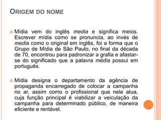 ORIGEM DO NOME
 Mídia vem do inglês media e significa meios.
Escrever mídia como se pronuncia, ao invés de
media como o original em inglês, foi a forma que o
Grupo de Mídia de São Paulo, no final da década
de 70, encontrou para padronizar a grafia e afastar-
se do significado que a palavra média possui em
português.
 Mídia designa o departamento da agência de
propaganda encarregado de colocar a campanha
no ar, assim como o profissional que nele atua,
cuja função principal é viabilizar a veiculação da
campanha para determinado público, de maneira
eficiente e rentável.
 