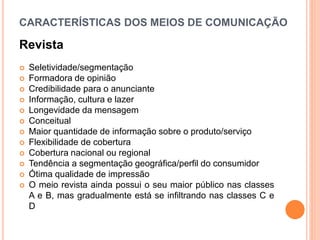 CARACTERÍSTICAS DOS MEIOS DE COMUNICAÇÃO
Revista
 Seletividade/segmentação
 Formadora de opinião
 Credibilidade para o anunciante
 Informação, cultura e lazer
 Longevidade da mensagem
 Conceitual
 Maior quantidade de informação sobre o produto/serviço
 Flexibilidade de cobertura
 Cobertura nacional ou regional
 Tendência a segmentação geográfica/perfil do consumidor
 Ótima qualidade de impressão
 O meio revista ainda possui o seu maior público nas classes
A e B, mas gradualmente está se infiltrando nas classes C e
D
 