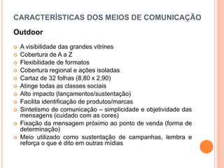 CARACTERÍSTICAS DOS MEIOS DE COMUNICAÇÃO
Outdoor
 A visibilidade das grandes vitrines
 Cobertura de A a Z
 Flexibilidade de formatos
 Cobertura regional e ações isoladas
 Cartaz de 32 folhas (8,80 x 2,90)
 Atinge todas as classes sociais
 Alto impacto (lançamentos/sustentação)
 Facilita identificação de produtos/marcas
 Sintetismo de comunicação – simplicidade e objetividade das
mensagens (cuidado com as cores)
 Fixação da mensagem próximo ao ponto de venda (forma de
determinação)
 Meio utilizado como sustentação de campanhas, lembra e
reforça o que é dito em outras mídias
 