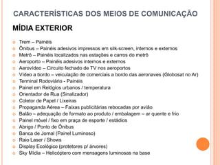 CARACTERÍSTICAS DOS MEIOS DE COMUNICAÇÃO
MÍDIA EXTERIOR
 Trem – Painéis
 Ônibus – Painéis adesivos impressos em silk-screen, internos e externos
 Metrô – Painéis localizados nas estações e carros do metrô
 Aeroporto – Painéis adesivos internos e externos
 Aerovídeo – Circuito fechado de TV nos aeroportos
 Vídeo a bordo – veiculação de comerciais a bordo das aeronaves (Globosat no Ar)
 Terminal Rodoviário - Painéis
 Painel em Relógios urbanos / temperatura
 Orientador de Rua (Sinalizador)
 Coletor de Papel / Lixeiras
 Propaganda Aérea – Faixas publicitárias rebocadas por avião
 Balão – adequação de formato ao produto / embalagem – ar quente e frio
 Painel móvel / fixo em praça de esporte / estádios
 Abrigo / Ponto de Ônibus
 Banca de Jornal (Painel Luminoso)
 Raio Laser / Shows
 Display Ecológico (protetores p/ árvores)
 Sky Mídia – Helicóptero com mensagens luminosas na base
 