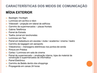 CARACTERÍSTICAS DOS MEIOS DE COMUNICAÇÃO
MÍDIA EXTERIOR
 Backlight / frontlight
 Luminoso em acrílico e néon
 Videowall – projeção em lateral de edifícios
 Carrinho de supermercados – placas frontais
 Cabine Telefônica
 Painel de Estrada
 Toalha Jornal em lanchonetes
 Luminoso em Taxi
 Painel em bebedouro em escolas / clube / academia / cinema / teatro
 Carrinho de bagagem em aeroporto
 Videotronics – mensagens eletrônicas nos pontos-de-venda
 Pintura em Prédios
 Cartaz / Luminoso em sala de cinema
 Painel de supermercado – sinalização interna, lojas de material de
construção e supermercados de informática
 Painel Eletrônico
 Carrinho de Bebês dentro dos shoppings
 Propaganda em caixas 24 horas
 