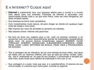 E A INTERNET? CLIQUE AQUI!
 Internet é exatamente isso: sua empresa aberta para o mundo e o mundo
todo aberto para sua empresa. Participar da Internet é aproveitar uma
oportunidade jamais vista e, ao que tudo indica, cada vez mais obrigatória, por
estas simples razões:
 Sua empresa se torna mais competitiva;
 Com investimentos muito baixos, dá para chegar ao cliente em qualquer lugar
onde ele esteja e vice-versa;
 Não importa seu ramo de atividade ou tamanho da clientela;
 Não adianta chorar: Internet veio para ficar.
 Na hora de levar seu negócio para a net, você vai precisar conhecer e se
acostumar com uma série razoavelmente grande de expressões características
deste meio. Os poucos termos fundamentais seguem: BANNER, CLICK
THROUGH, DOMÍNIO, DOWNLOAD, E-BUSINESS/E-COMMERCE, HOME
PAGE, HOST, LINKS, MOTORES DE BUSCA, PAGE VIEW e PROVEDORES
DE ACESSO.
 Tem a vantagem de ser interativa, de ser uma estrada de duas mãos, mas deve
ser eleita com os mesmos critérios com que se opta por jornal, revista, rádio,
etc., isto é, analisando se, no caso do seu produto, o consumidor é atingido por
este meio, quais serão seus hábitos de exposição à net e por aí vai.
 Sua vantagem é o custo; mais que isso, é o custo/benefício. O alcance da sua
comunicação: é o alcance que você quiser, mundial ou regional.
 