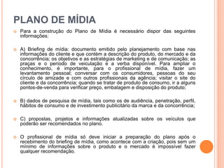 PLANO DE MÍDIA
 Para a construção do Plano de Mídia é necessário dispor das seguintes
informações:
 A) Briefing de mídia: documento emitido pelo planejamento com base nas
informações do cliente e que contém a descrição do produto, do mercado e da
concorrência; os objetivos e as estratégias de marketing e de comunicação; as
praças e o período de veiculação e a verba disponível. Para ampliar o
conhecimento, é importante, para o profissional de mídia, fazer um
levantamento pessoal; conversar com os consumidores, pessoas do seu
círculo de amizade e com outros profissionais da agência; visitar o site do
cliente e da concorrência; quando se tratar de produto de consumo, ir a alguns
pontos-de-venda para verificar preço, embalagem e disposição do produto;
 B) dados de pesquisa de mídia, tais como os de audiência, penetração, perfil,
hábitos de consumo e de investimento publicitário da marca e da concorrência;
 C) propostas, projetos e informações atualizadas sobre os veículos que
poderão ser recomendados no plano.
 O profissional de mídia só deve iniciar a preparação do plano após o
recebimento do briefing de mídia, como acontece com a criação, pois sem um
mínimo de informações sobre o produto e o mercado é impossível fazer
qualquer recomendação.
 