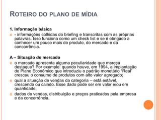 ROTEIRO DO PLANO DE MÍDIA
1. Informação básica
 - informações colhidas do briefing e transcritas com as próprias
palavras. Isso funciona como um check list e se é obrigado a
conhecer um pouco mais do produto, do mercado e da
concorrência.
A – Situação do mercado
 o mercado apresenta alguma peculiaridade que mereça
destaque? Por exemplo: quando houve, em 1994, a implantação
do Plano Econômico que introduziu o padrão monetário “Real”
cresceu o consumo de produtos com alto valor agregado;
 qual a situação de vendas da categoria – está estável,
crescendo ou caindo. Esse dado pode ser em valor e/ou em
quantidade;
 dados de vendas, distribuição e preços praticados pela empresa
e da concorrência.
 